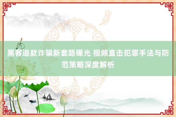 黑客追款诈骗新套路曝光 视频直击犯罪手法与防范策略深度解析