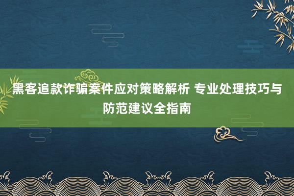 黑客追款诈骗案件应对策略解析 专业处理技巧与防范建议全指南