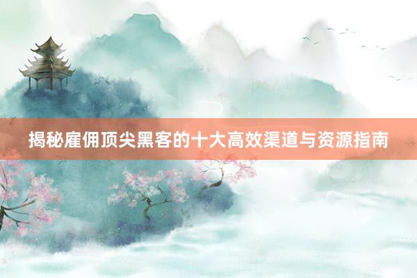 揭秘雇佣顶尖黑客的十大高效渠道与资源指南
