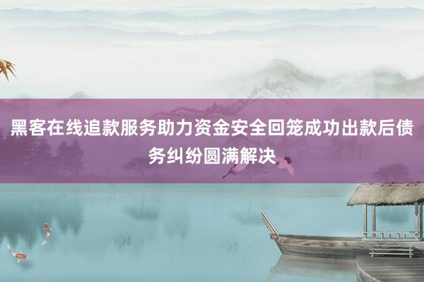 黑客在线追款服务助力资金安全回笼成功出款后债务纠纷圆满解决