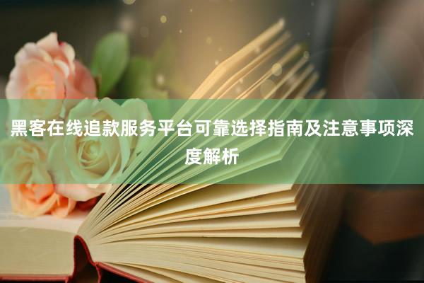 黑客在线追款服务平台可靠选择指南及注意事项深度解析