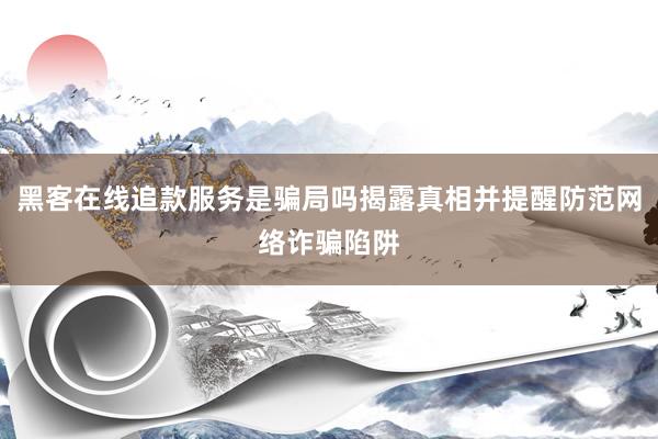 黑客在线追款服务是骗局吗揭露真相并提醒防范网络诈骗陷阱